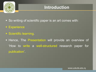 LOGO Introduction
 So writing of scientific paper is an art comes with:
 Experience
 Scientific learning.
 Hence, The Presentation will provide an overview of
‘How to write a well-structured research paper for
publication’.
www.uokufa.edu.iq
 