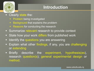 LOGO Introduction
 Clearly state the:
 Problem being investigated
 Background that explains the problem
 Reasons for conducting the research
 Summarize relevant research to provide context
 State how your work differs from published work
 Identify the questions you are answering
 Explain what other findings, if any, you are challenging
or extending
 Briefly describe the experiment, hypothesis(es),
research question(s); general experimental design or
method.
www.uokufa.edu.iq
 