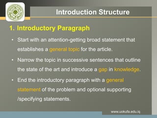 LOGO Introduction Structure
1. Introductory Paragraph
• Start with an attention-getting broad statement that
establishes a general topic for the article.
• Narrow the topic in successive sentences that outline
the state of the art and introduce a gap in knowledge.
• End the introductory paragraph with a general
statement of the problem and optional supporting
/specifying statements.
www.uokufa.edu.iq
 