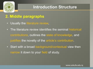 LOGO Introduction Structure
2. Middle paragraphs
• Usually the literature review,
• The literature review identifies the seminal historical
contributions, outlines the state of knowledge, and
justifies the novelty of the article’s contribution.
• Start with a broad background/contextual view then
narrow it down to your field of study.
www.uokufa.edu.iq
 