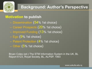 LOGO Background: Author’s Perspective
Motivation to publish
– Dissemination (54% 1st choice)
– Career Prospects (20% 1st choice)
– Improved Funding (13% 1st choice)
– Ego (9% 1st choice)
– Patent Protection (4% 1st choice)
– Other (5% 1st choice)
Bryan Coles (ed.) The STM Information System in the UK, BL
Report 6123, Royal Society, BL, ALPSP, 1993
www.uokufa.edu.iq
 