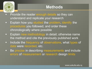 LOGO Methods
 Provide the reader enough details so they can
understand and replicate your research
 Explain how you studied the problem, identify the
procedures you followed, and order these
chronologically where possible
 Explain new methodology in detail; otherwise name
the method and cite the previously published work
 Include the frequency of observations, what types of
data were recorded, etc.
 Be precise in describing measurements and include
errors of measurement or research design limits
www.uokufa.edu.iq
 