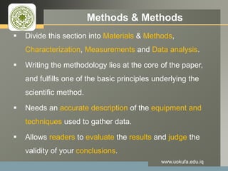 LOGO Methods & Methods
 Divide this section into Materials & Methods,
Characterization, Measurements and Data analysis.
 Writing the methodology lies at the core of the paper,
and fulfills one of the basic principles underlying the
scientific method.
 Needs an accurate description of the equipment and
techniques used to gather data.
 Allows readers to evaluate the results and judge the
validity of your conclusions.
www.uokufa.edu.iq
 