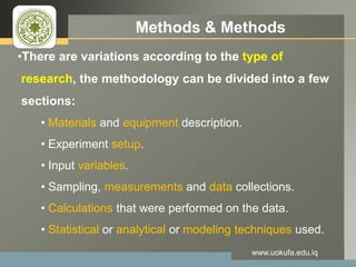 LOGO Methods & Methods
•There are variations according to the type of
research, the methodology can be divided into a few
sections:
• Materials and equipment description.
• Experiment setup.
• Input variables.
• Sampling, measurements and data collections.
• Calculations that were performed on the data.
• Statistical or analytical or modeling techniques used.
www.uokufa.edu.iq
 