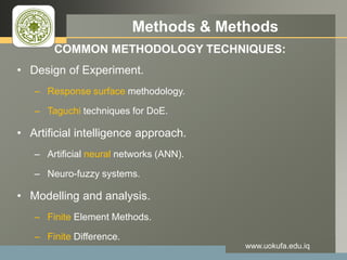 LOGO Methods & Methods
COMMON METHODOLOGY TECHNIQUES:
• Design of Experiment.
– Response surface methodology.
– Taguchi techniques for DoE.
• Artificial intelligence approach.
– Artificial neural networks (ANN).
– Neuro-fuzzy systems.
• Modelling and analysis.
– Finite Element Methods.
– Finite Difference.
www.uokufa.edu.iq
 