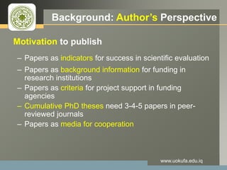 LOGO Background: Author’s Perspective
Motivation to publish
– Papers as indicators for success in scientific evaluation
– Papers as background information for funding in
research institutions
– Papers as criteria for project support in funding
agencies
– Cumulative PhD theses need 3-4-5 papers in peer-
reviewed journals
– Papers as media for cooperation
www.uokufa.edu.iq
 
