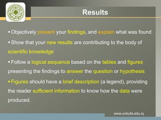 LOGO Results
Objectively present your findings, and explain what was found
Show that your new results are contributing to the body of
scientific knowledge
Follow a logical sequence based on the tables and figures
presenting the findings to answer the question or hypothesis
Figures should have a brief description (a legend), providing
the reader sufficient information to know how the data were
produced.
www.uokufa.edu.iq
 