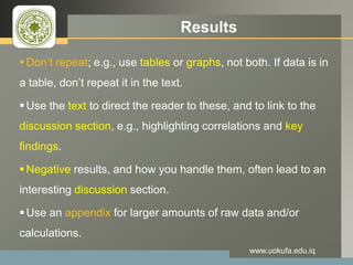 LOGO Results
Don’t repeat; e.g., use tables or graphs, not both. If data is in
a table, don’t repeat it in the text.
Use the text to direct the reader to these, and to link to the
discussion section, e.g., highlighting correlations and key
findings.
Negative results, and how you handle them, often lead to an
interesting discussion section.
Use an appendix for larger amounts of raw data and/or
calculations.
www.uokufa.edu.iq
 