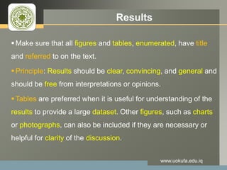 LOGO Results
Make sure that all figures and tables, enumerated, have title
and referred to on the text.
Principle: Results should be clear, convincing, and general and
should be free from interpretations or opinions.
Tables are preferred when it is useful for understanding of the
results to provide a large dataset. Other figures, such as charts
or photographs, can also be included if they are necessary or
helpful for clarity of the discussion.
www.uokufa.edu.iq
 