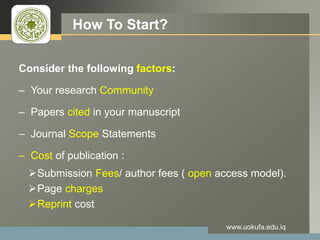 LOGO How To Start?
Consider the following factors:
– Your research Community
– Papers cited in your manuscript
– Journal Scope Statements
– Cost of publication :
Submission Fees/ author fees ( open access model).
Page charges
Reprint cost
www.uokufa.edu.iq
 