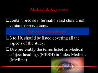 Abstract & Keywords
contain precise information and should not
contain abbreviations.
Key words (or short phrases)
3 to 10, should be listed covering all the
aspects of the study.
Use preferably the terms listed as Medical
subject headings (MESH) in Index Medicus
(Medline)
Key words (or short phrases)
 