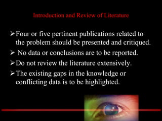 Introduction and Review of Literature
Four or five pertinent publications related to
the problem should be presented and critiqued.
 No data or conclusions are to be reported.
Do not review the literature extensively.
The existing gaps in the knowledge or
conflicting data is to be highlighted.
 