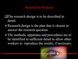 Material & Methods
The research design is to be described in
detail.
Research design is the plan that is chosen to
answer the research question.
The methods, apparatus and procedures are to
be identified in sufficient detail to allow other
workers to reproduce the results, if necessary.
 