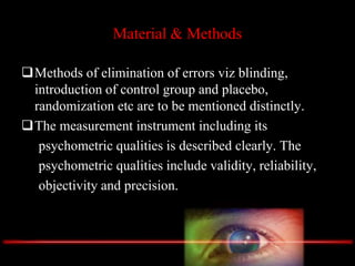 Material & Methods
Methods of elimination of errors viz blinding,
introduction of control group and placebo,
randomization etc are to be mentioned distinctly.
The measurement instrument including its
psychometric qualities is described clearly. The
psychometric qualities include validity, reliability,
objectivity and precision.
 