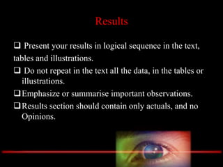 Results
 Present your results in logical sequence in the text,
tables and illustrations.
 Do not repeat in the text all the data, in the tables or
illustrations.
Emphasize or summarise important observations.
Results section should contain only actuals, and no
Opinions.
 
