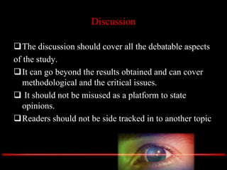 Discussion
The discussion should cover all the debatable aspects
of the study.
It can go beyond the results obtained and can cover
methodological and the critical issues.
 It should not be misused as a platform to state
opinions.
Readers should not be side tracked in to another topic
 