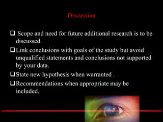 Discussion
 Scope and need for future additional research is to be
discussed.
Link conclusions with goals of the study but avoid
unqualified statements and conclusions not supported
by your data.
State new hypothesis when warranted .
Recommendations when appropriate may be
included.
 