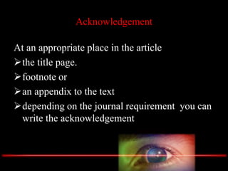 Acknowledgement
At an appropriate place in the article
the title page.
footnote or
an appendix to the text
depending on the journal requirement you can
write the acknowledgement
 