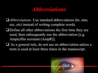 Abbreviations
Abbreviations. Use standard abbreviations (hr, min,
sec, etc) instead of writing complete words.
Define all other abbreviations the first time they are
used, then subsequently use the abbreviation [e.g.
Ampicillin resistant (AmpR)].
 As a general rule, do not use an abbreviation unless a
term is used at least three times in the manuscript.
 
