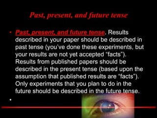 Past, present, and future tense
• Past, present, and future tense. Results
described in your paper should be described in
past tense (you’ve done these experiments, but
your results are not yet accepted “facts”).
Results from published papers should be
described in the present tense (based upon the
assumption that published results are “facts”).
Only experiments that you plan to do in the
future should be described in the future tense.
•
 