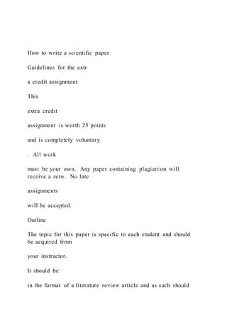 How to write a scientific paper
Guidelines for the extr
a credit assignment
This
extra credit
assignment is worth 25 points
and is completely voluntary
. All work
must be your own. Any paper containing plagiarism will
receive a zero. No late
assignments
will be accepted.
Outline
The topic for this paper is specific to each student and should
be acquired from
your instructor.
It should be
in the format of a literature review article and as such should
 