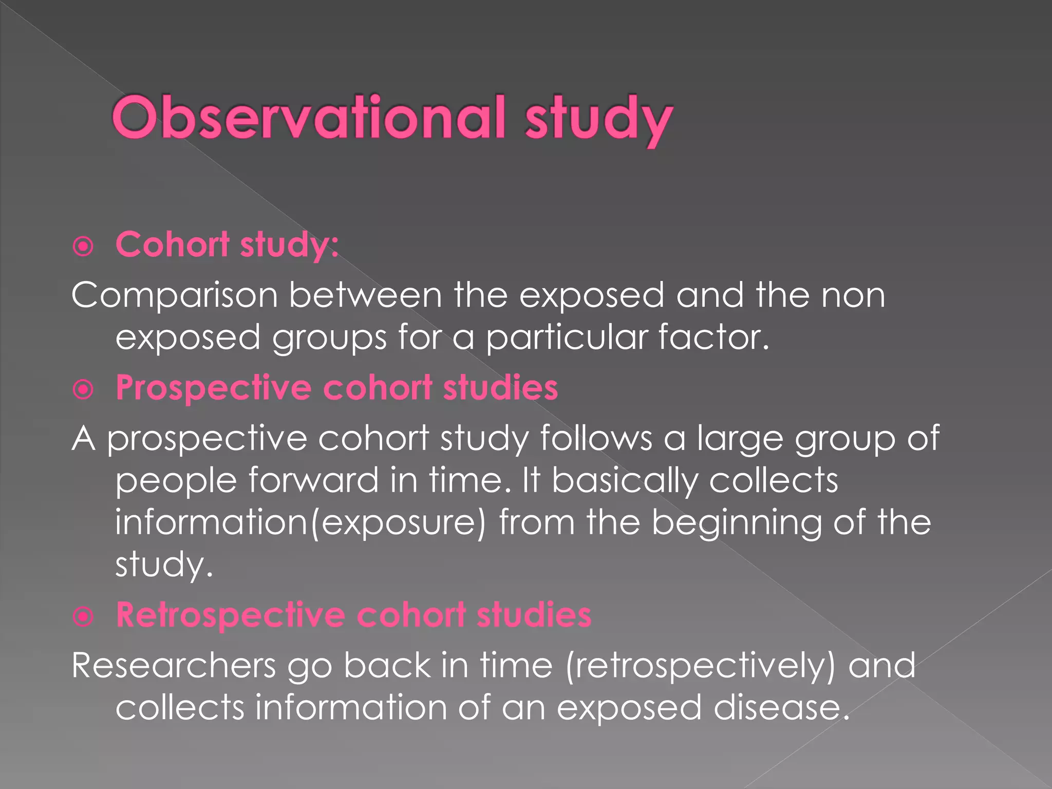  Cohort study: 
Comparison between the exposed and the non 
exposed groups for a particular factor. 
 Prospective cohort studies 
A prospective cohort study follows a large group of 
people forward in time. It basically collects 
information(exposure) from the beginning of the 
study. 
 Retrospective cohort studies 
Researchers go back in time (retrospectively) and 
collects information of an exposed disease. 
 
