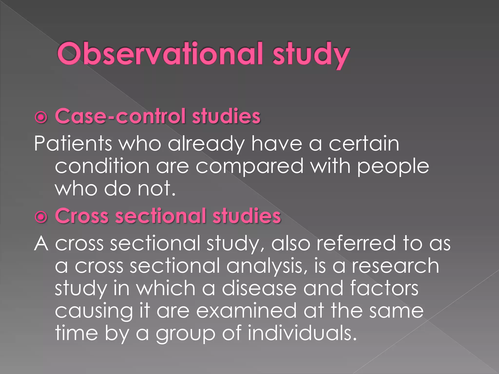  Case-control studies 
Patients who already have a certain 
condition are compared with people 
who do not. 
 Cross sectional studies 
A cross sectional study, also referred to as 
a cross sectional analysis, is a research 
study in which a disease and factors 
causing it are examined at the same 
time by a group of individuals. 
 