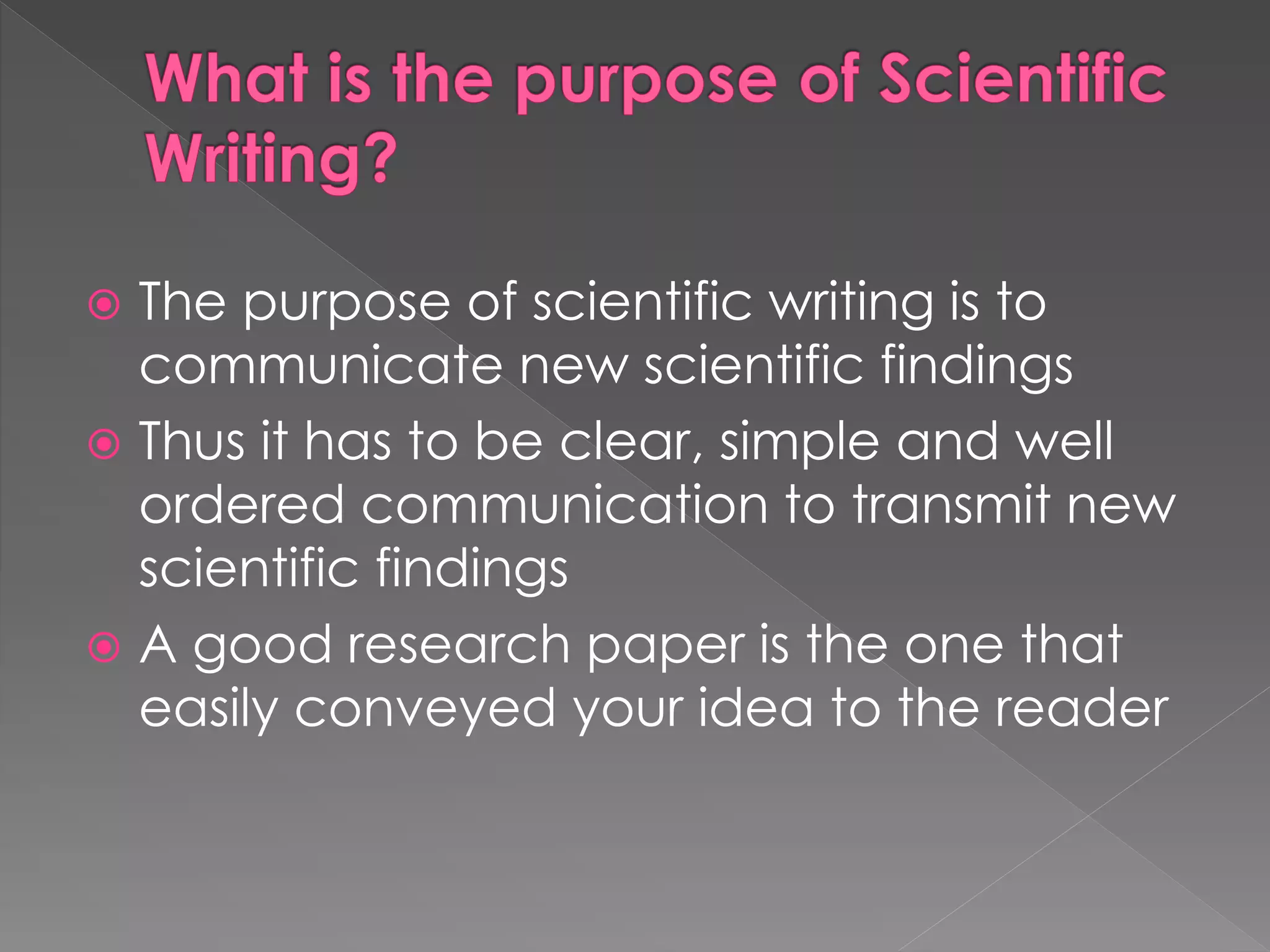  The purpose of scientific writing is to 
communicate new scientific findings 
 Thus it has to be clear, simple and well 
ordered communication to transmit new 
scientific findings 
 A good research paper is the one that 
easily conveyed your idea to the reader 
 