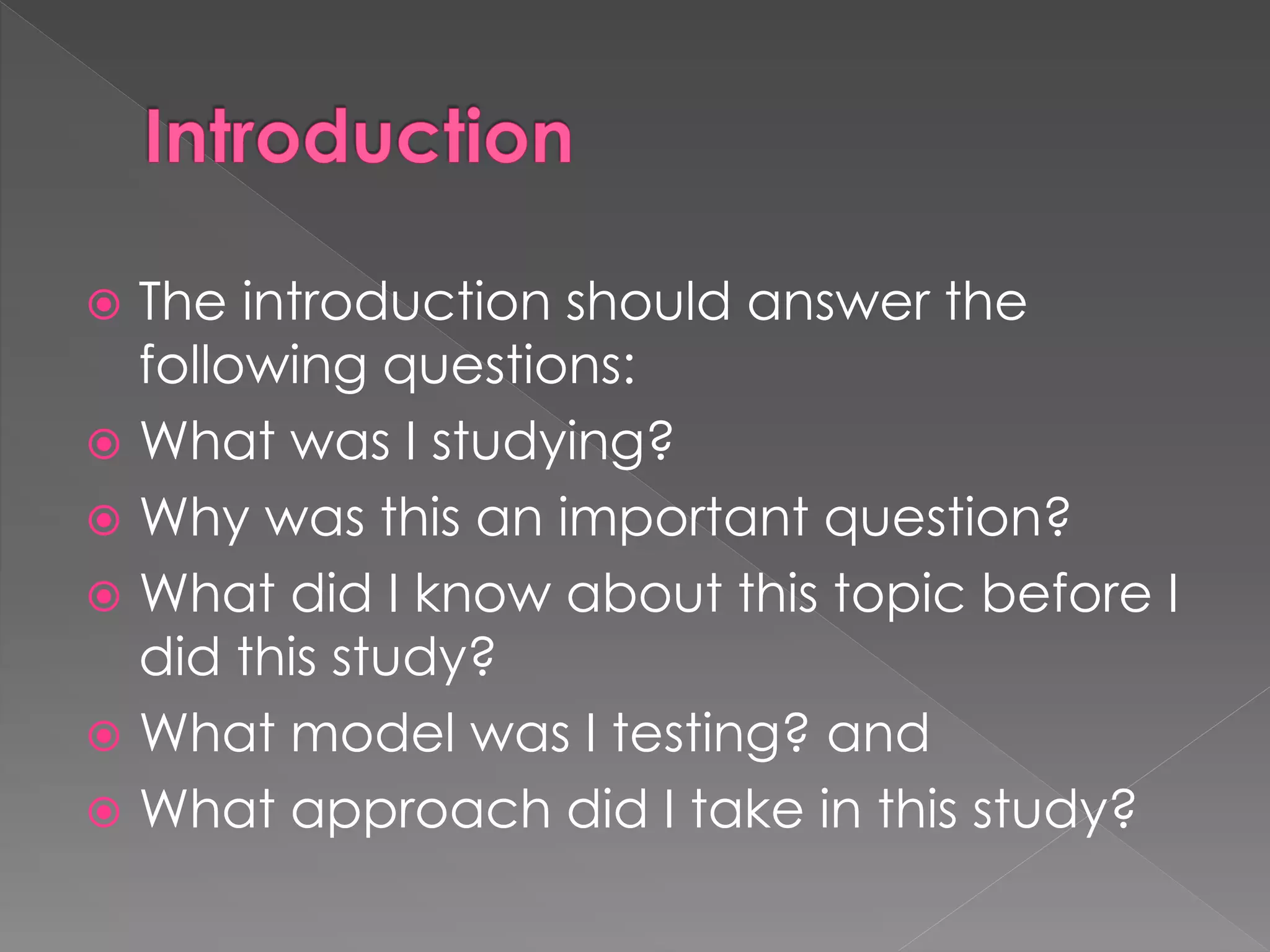  The introduction should answer the 
following questions: 
 What was I studying? 
 Why was this an important question? 
 What did I know about this topic before I 
did this study? 
 What model was I testing? and 
 What approach did I take in this study? 
 