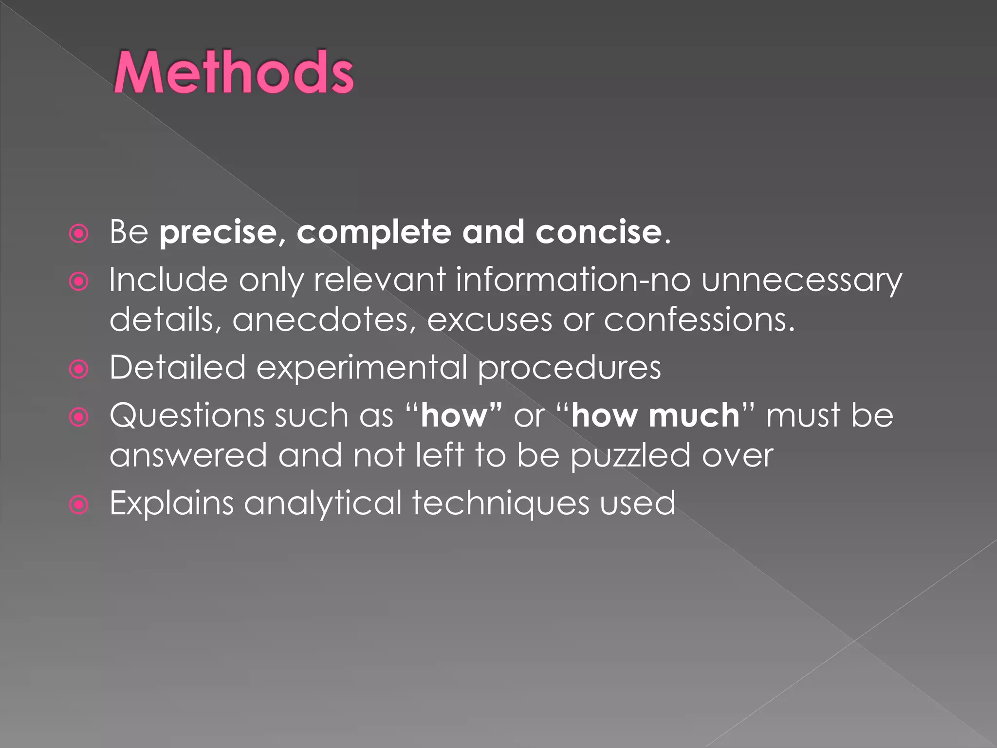  Be precise, complete and concise. 
 Include only relevant information-no unnecessary 
details, anecdotes, excuses or confessions. 
 Detailed experimental procedures 
 Questions such as “how” or “how much” must be 
answered and not left to be puzzled over 
 Explains analytical techniques used 
 