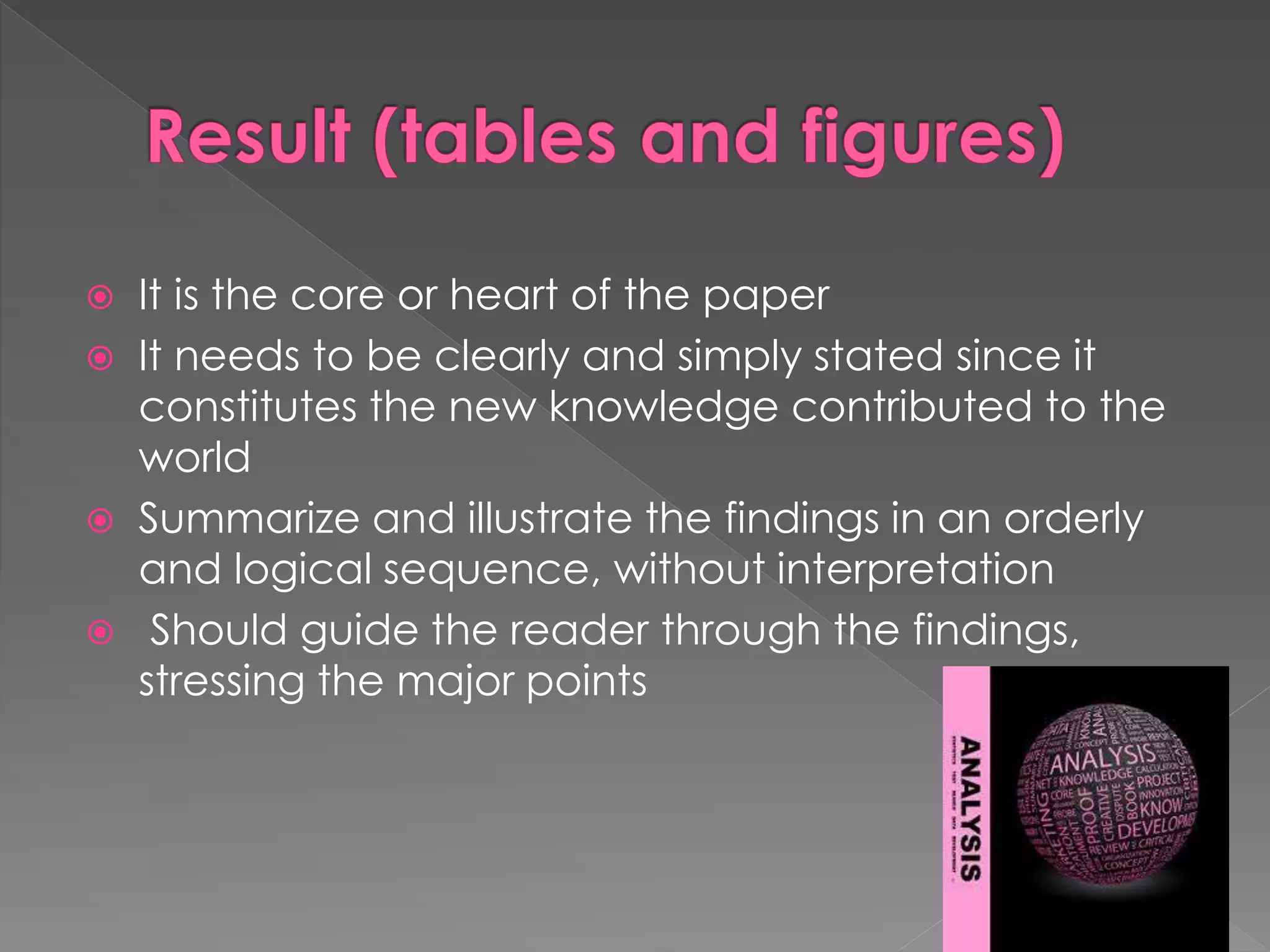  It is the core or heart of the paper 
 It needs to be clearly and simply stated since it 
constitutes the new knowledge contributed to the 
world 
 Summarize and illustrate the findings in an orderly 
and logical sequence, without interpretation 
 Should guide the reader through the findings, 
stressing the major points 
 