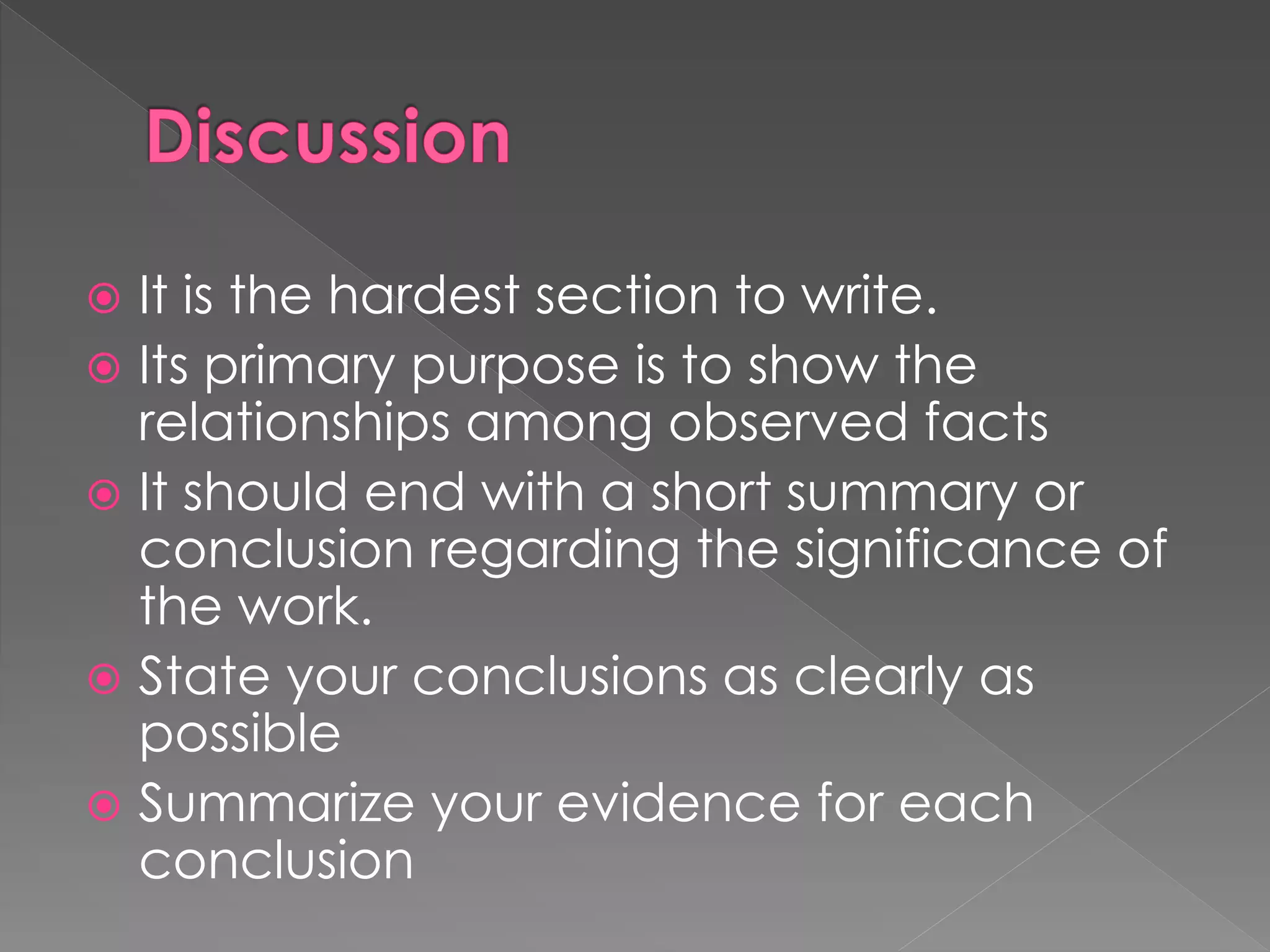  It is the hardest section to write. 
 Its primary purpose is to show the 
relationships among observed facts 
 It should end with a short summary or 
conclusion regarding the significance of 
the work. 
 State your conclusions as clearly as 
possible 
 Summarize your evidence for each 
conclusion 
 