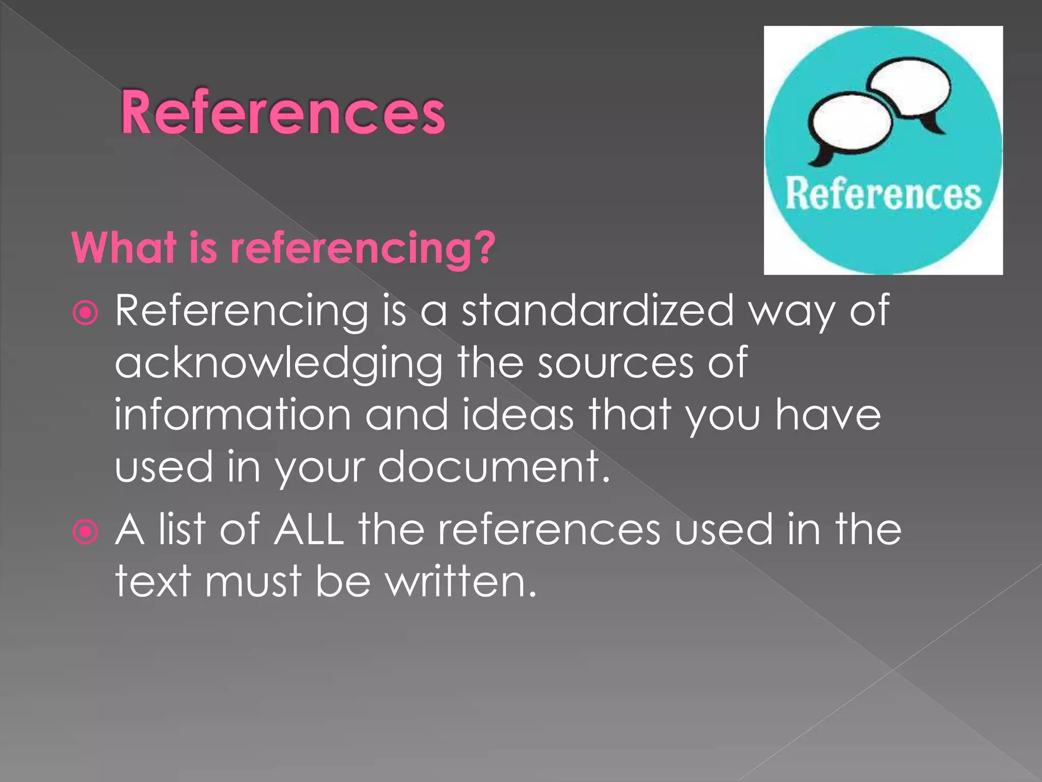 What is referencing? 
 Referencing is a standardized way of 
acknowledging the sources of 
information and ideas that you have 
used in your document. 
 A list of ALL the references used in the 
text must be written. 
 