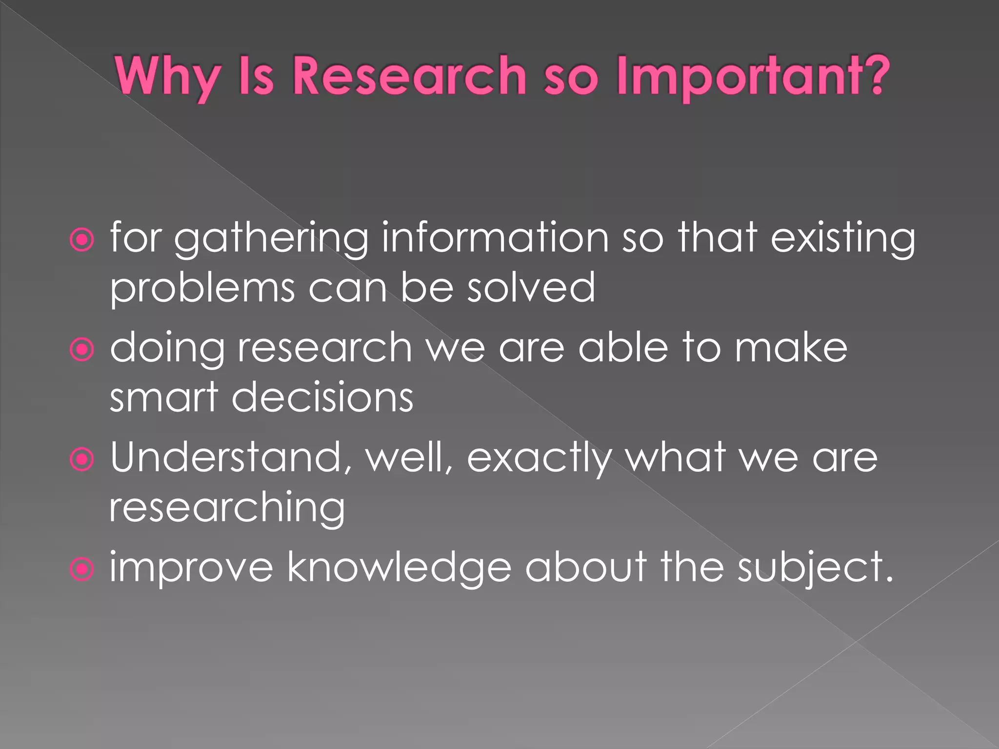  for gathering information so that existing 
problems can be solved 
 doing research we are able to make 
smart decisions 
 Understand, well, exactly what we are 
researching 
 improve knowledge about the subject. 
 