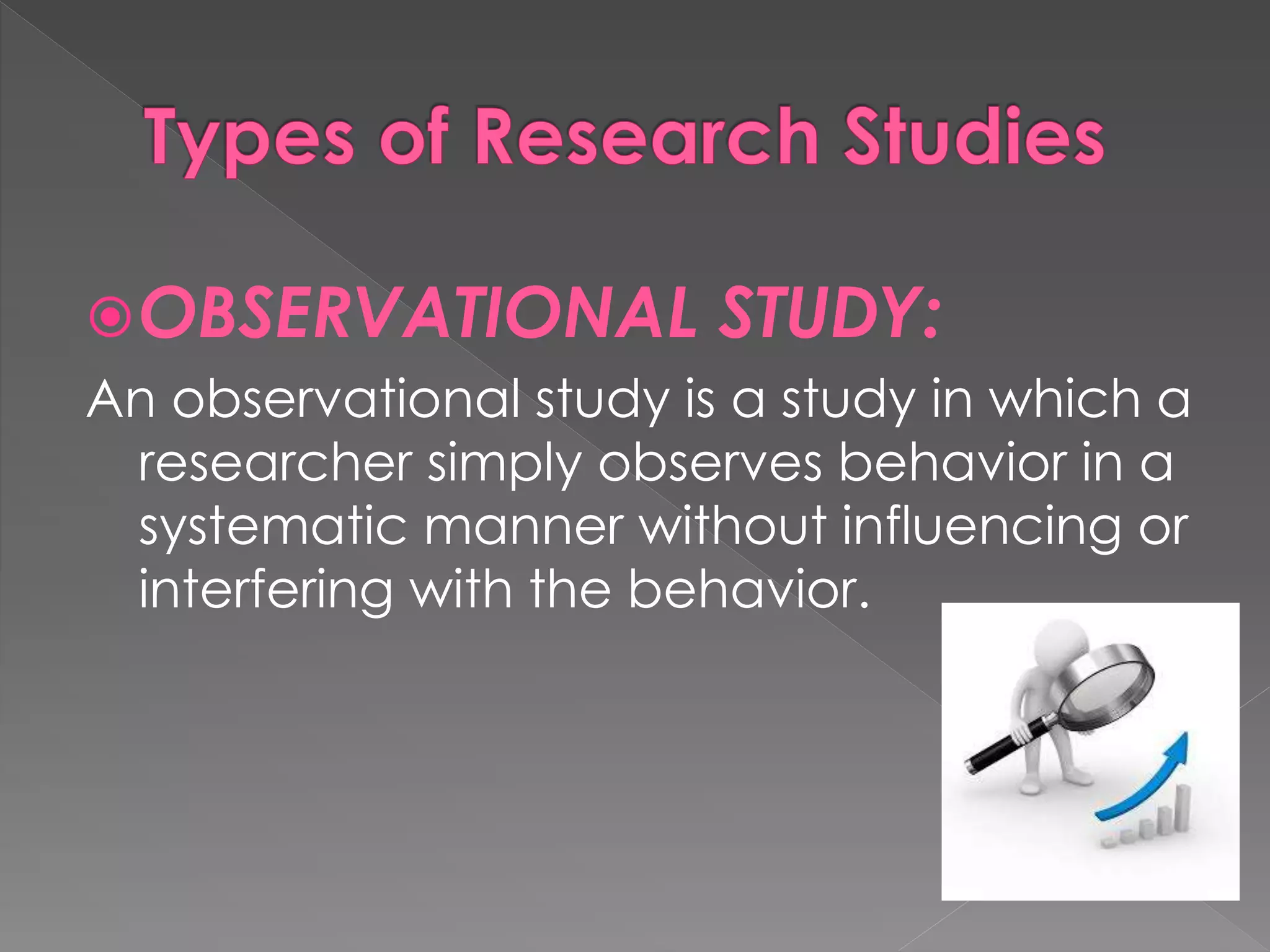OBSERVATIONAL STUDY: 
An observational study is a study in which a 
researcher simply observes behavior in a 
systematic manner without influencing or 
interfering with the behavior. 
 