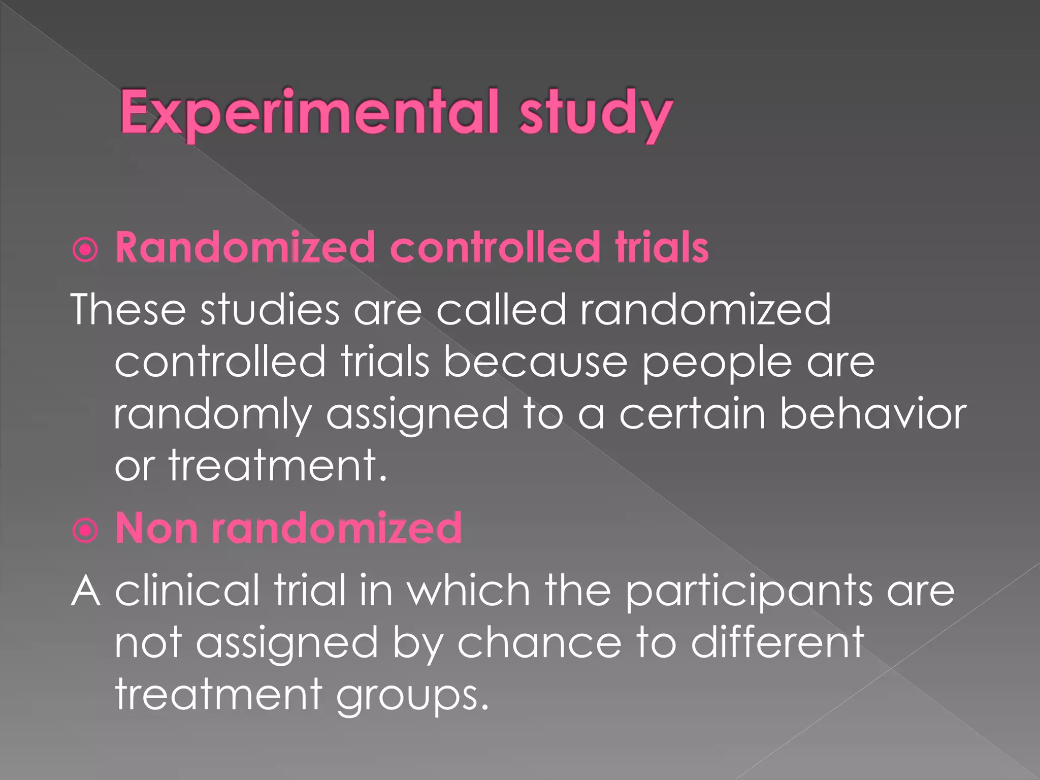  Randomized controlled trials 
These studies are called randomized 
controlled trials because people are 
randomly assigned to a certain behavior 
or treatment. 
 Non randomized 
A clinical trial in which the participants are 
not assigned by chance to different 
treatment groups. 
 