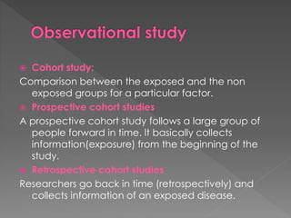  Cohort study: 
Comparison between the exposed and the non 
exposed groups for a particular factor. 
 Prospective cohort studies 
A prospective cohort study follows a large group of 
people forward in time. It basically collects 
information(exposure) from the beginning of the 
study. 
 Retrospective cohort studies 
Researchers go back in time (retrospectively) and 
collects information of an exposed disease. 
 