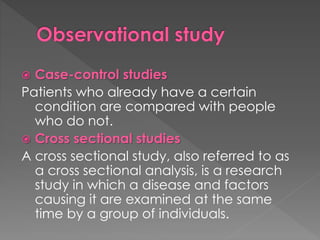  Case-control studies 
Patients who already have a certain 
condition are compared with people 
who do not. 
 Cross sectional studies 
A cross sectional study, also referred to as 
a cross sectional analysis, is a research 
study in which a disease and factors 
causing it are examined at the same 
time by a group of individuals. 
 