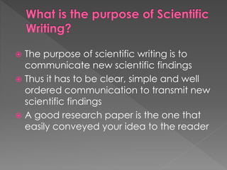  The purpose of scientific writing is to 
communicate new scientific findings 
 Thus it has to be clear, simple and well 
ordered communication to transmit new 
scientific findings 
 A good research paper is the one that 
easily conveyed your idea to the reader 
 