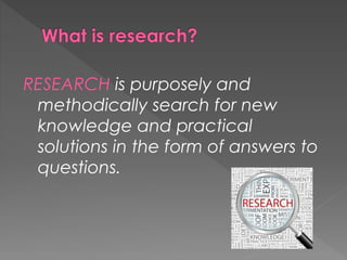 RESEARCH is purposely and 
methodically search for new 
knowledge and practical 
solutions in the form of answers to 
questions. 
 