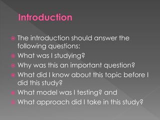  The introduction should answer the 
following questions: 
 What was I studying? 
 Why was this an important question? 
 What did I know about this topic before I 
did this study? 
 What model was I testing? and 
 What approach did I take in this study? 
 
