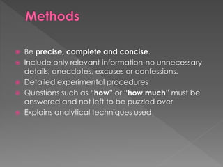  Be precise, complete and concise. 
 Include only relevant information-no unnecessary 
details, anecdotes, excuses or confessions. 
 Detailed experimental procedures 
 Questions such as “how” or “how much” must be 
answered and not left to be puzzled over 
 Explains analytical techniques used 
 