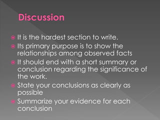  It is the hardest section to write. 
 Its primary purpose is to show the 
relationships among observed facts 
 It should end with a short summary or 
conclusion regarding the significance of 
the work. 
 State your conclusions as clearly as 
possible 
 Summarize your evidence for each 
conclusion 
 