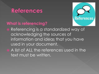 What is referencing? 
 Referencing is a standardized way of 
acknowledging the sources of 
information and ideas that you have 
used in your document. 
 A list of ALL the references used in the 
text must be written. 
 