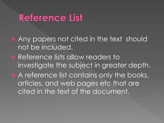  Any papers not cited in the text should 
not be included. 
 Reference lists allow readers to 
investigate the subject in greater depth. 
 A reference list contains only the books, 
articles, and web pages etc that are 
cited in the text of the document. 
 
