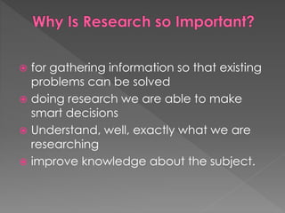  for gathering information so that existing 
problems can be solved 
 doing research we are able to make 
smart decisions 
 Understand, well, exactly what we are 
researching 
 improve knowledge about the subject. 
 