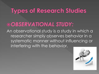 OBSERVATIONAL STUDY: 
An observational study is a study in which a 
researcher simply observes behavior in a 
systematic manner without influencing or 
interfering with the behavior. 
 