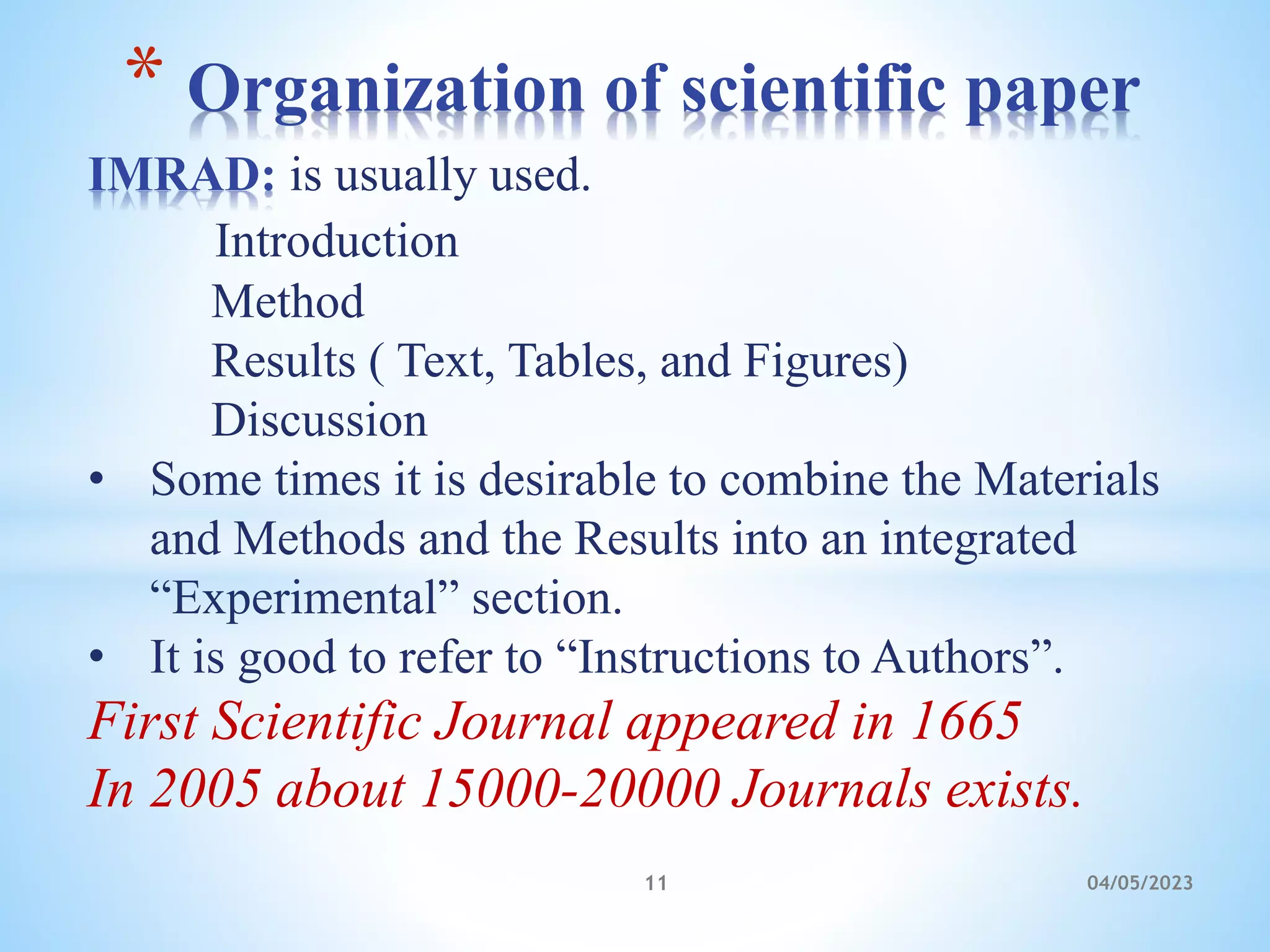IMRAD: is usually used.
Introduction
Method
Results ( Text, Tables, and Figures)
Discussion
• Some times it is desirable to combine the Materials
and Methods and the Results into an integrated
“Experimental” section.
• It is good to refer to “Instructions to Authors”.
First Scientific Journal appeared in 1665
In 2005 about 15000-20000 Journals exists.
* Organization of scientific paper
11 04/05/2023
 