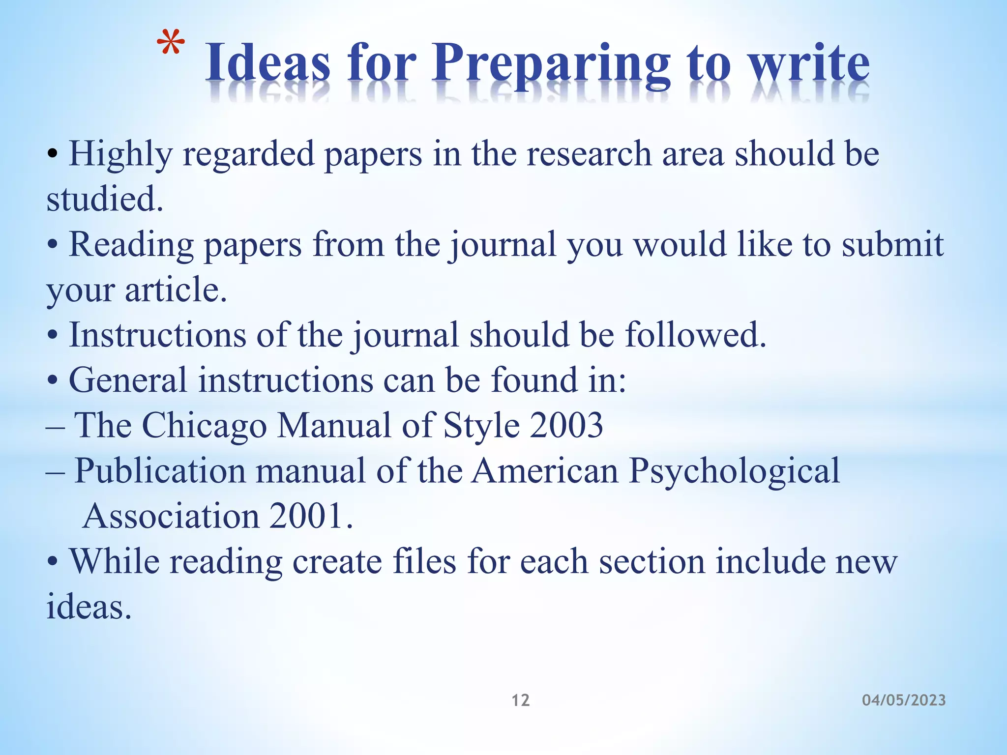 • Highly regarded papers in the research area should be
studied.
• Reading papers from the journal you would like to submit
your article.
• Instructions of the journal should be followed.
• General instructions can be found in:
– The Chicago Manual of Style 2003
– Publication manual of the American Psychological
Association 2001.
• While reading create files for each section include new
ideas.
* Ideas for Preparing to write
12 04/05/2023
 