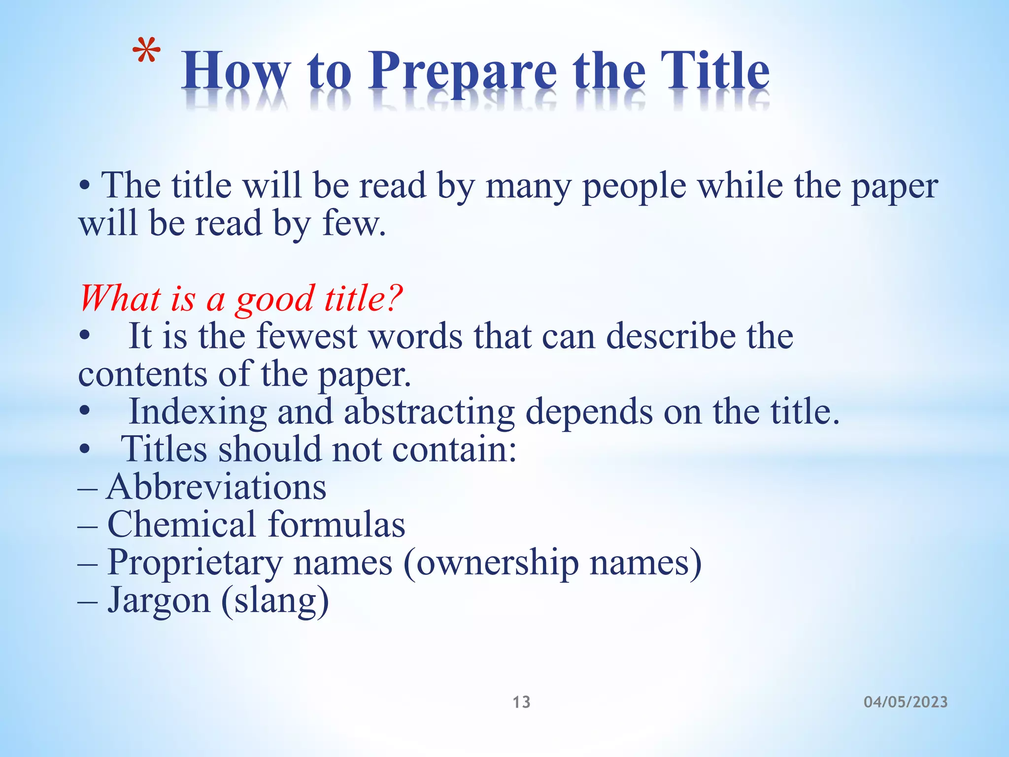 • The title will be read by many people while the paper
will be read by few.
What is a good title?
• It is the fewest words that can describe the
contents of the paper.
• Indexing and abstracting depends on the title.
• Titles should not contain:
– Abbreviations
– Chemical formulas
– Proprietary names (ownership names)
– Jargon (slang)
* How to Prepare the Title
13 04/05/2023
 